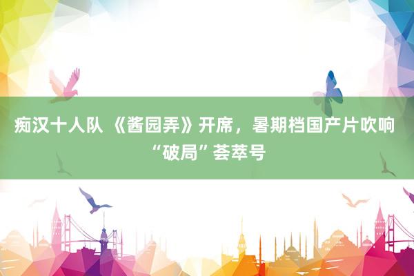 痴汉十人队 《酱园弄》开席，暑期档国产片吹响 “破局”荟萃号