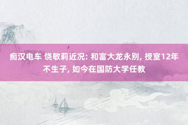 痴汉电车 饶敏莉近况: 和富大龙永别, 授室12年不生子, 如今在国防大学任教