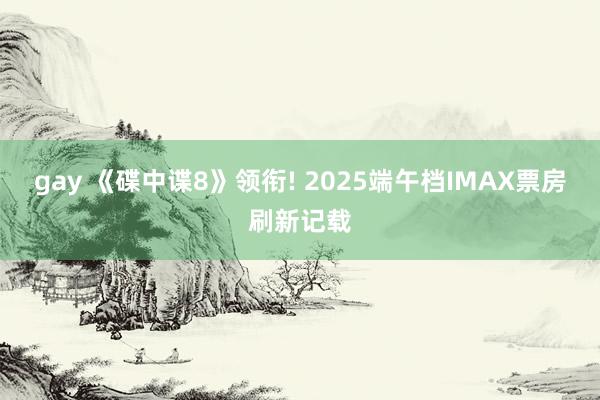 gay 《碟中谍8》领衔! 2025端午档IMAX票房刷新记载