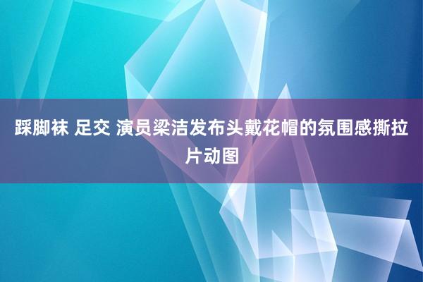 踩脚袜 足交 演员梁洁发布头戴花帽的氛围感撕拉片动图