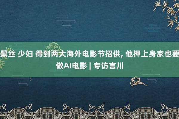 黑丝 少妇 得到两大海外电影节招供, 他押上身家也要做AI电影 | 专访言川