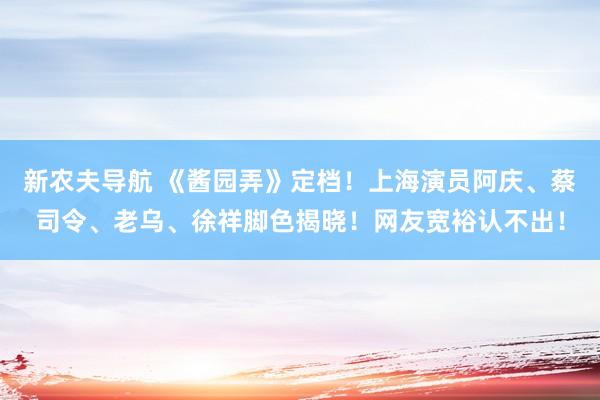 新农夫导航 《酱园弄》定档！上海演员阿庆、蔡司令、老乌、徐祥脚色揭晓！网友宽裕认不出！