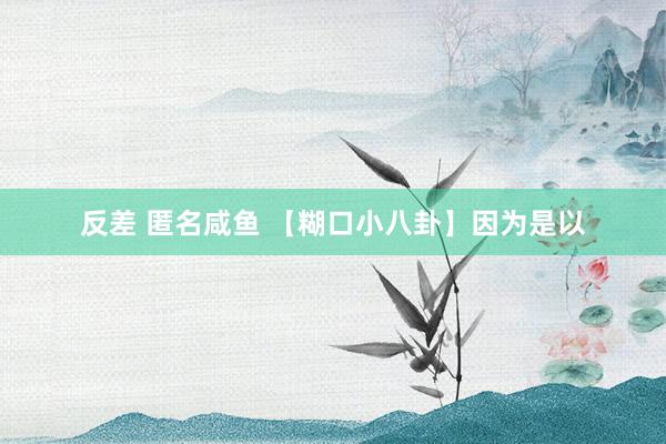 反差 匿名咸鱼 【糊口小八卦】因为是以