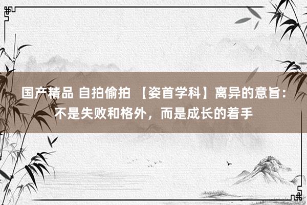 国产精品 自拍偷拍 【姿首学科】离异的意旨：不是失败和格外，而是成长的着手