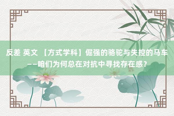 反差 英文 【方式学科】倔强的骆驼与失控的马车——咱们为何总在对抗中寻找存在感？