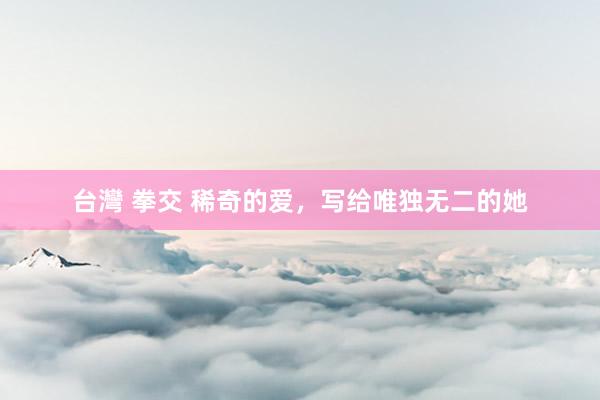 台灣 拳交 稀奇的爱，写给唯独无二的她