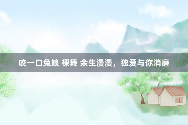 咬一口兔娘 裸舞 余生漫漫，独爱与你消磨
