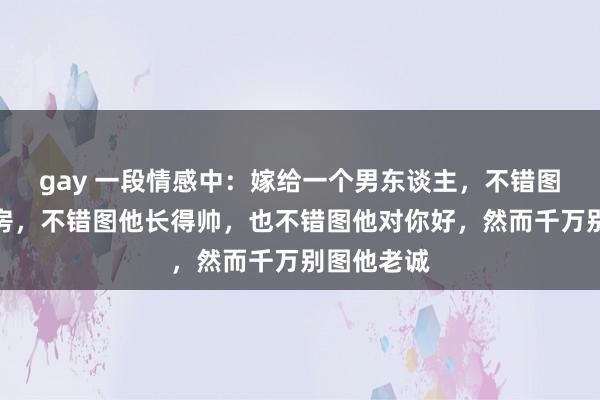 gay 一段情感中：嫁给一个男东谈主，不错图他有车有房，不错图他长得帅，也不错图他对你好，然而千万别图他老诚