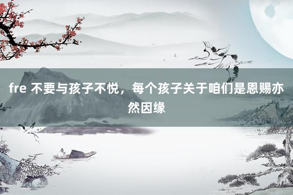 fre 不要与孩子不悦，每个孩子关于咱们是恩赐亦然因缘