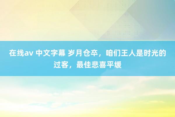 在线av 中文字幕 岁月仓卒，咱们王人是时光的过客，最佳悲喜平缓