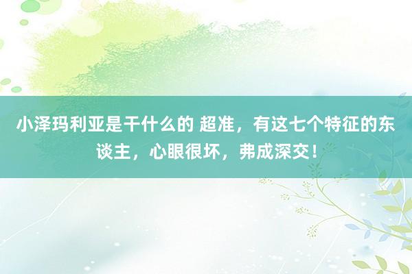 小泽玛利亚是干什么的 超准，有这七个特征的东谈主，心眼很坏，弗成深交！