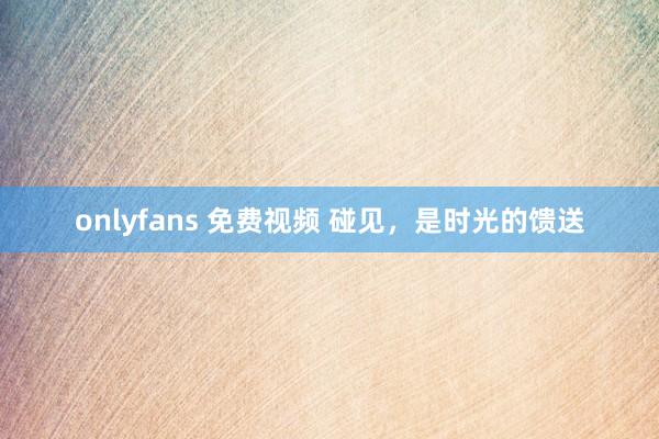 onlyfans 免费视频 碰见，是时光的馈送