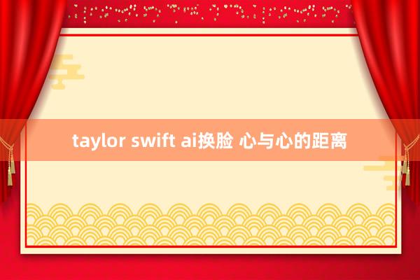 taylor swift ai换脸 心与心的距离