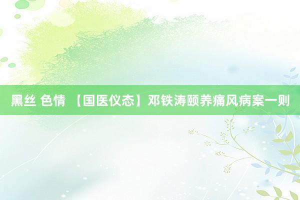 黑丝 色情 【国医仪态】邓铁涛颐养痛风病案一则