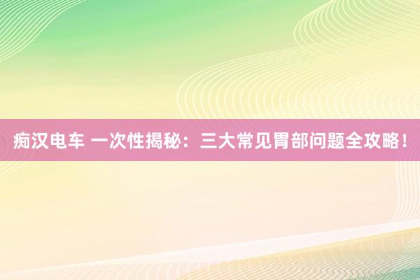 痴汉电车 一次性揭秘：三大常见胃部问题全攻略！
