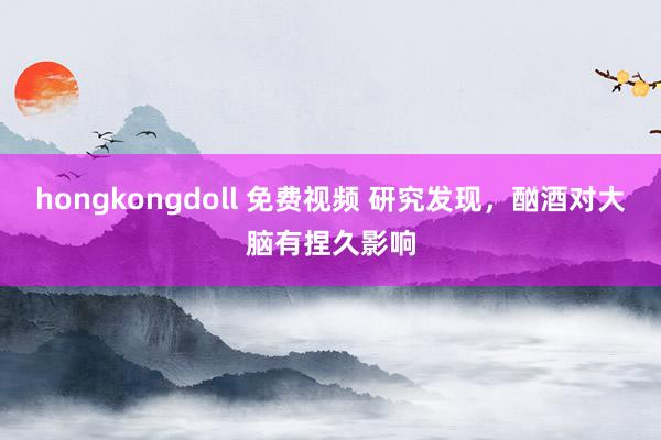 hongkongdoll 免费视频 研究发现，酗酒对大脑有捏久影响