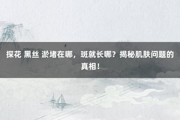 探花 黑丝 淤堵在哪，斑就长哪？揭秘肌肤问题的真相！