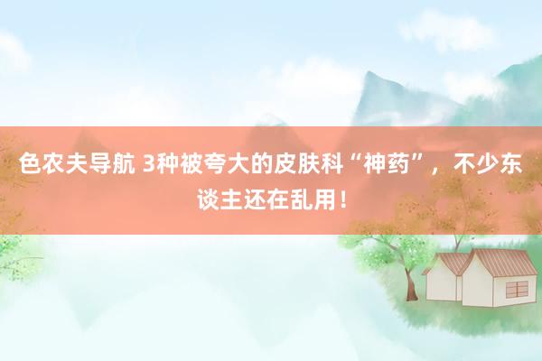 色农夫导航 3种被夸大的皮肤科“神药”，不少东谈主还在乱用！