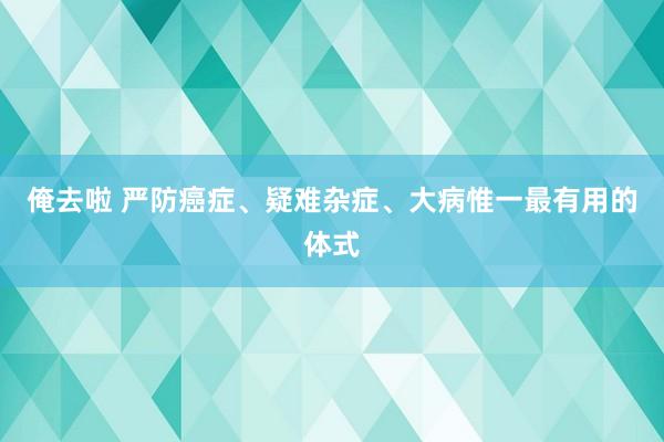 俺去啦 严防癌症、疑难杂症、大病惟一最有用的体式