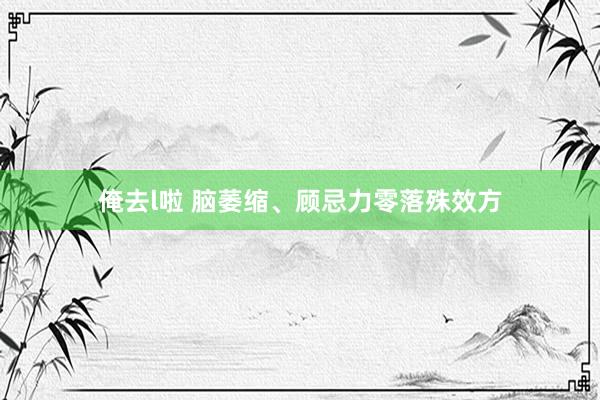 俺去l啦 脑萎缩、顾忌力零落殊效方