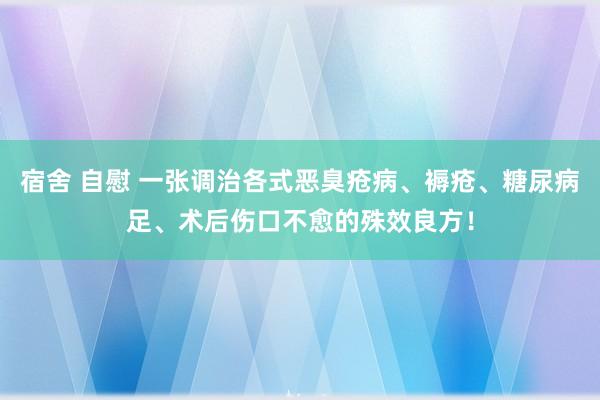 宿舍 自慰 一张调治各式恶臭疮病、褥疮、糖尿病足、术后伤口不愈的殊效良方！