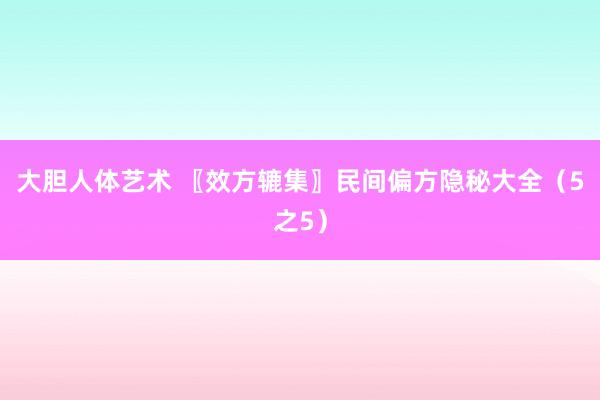 大胆人体艺术 〖效方辘集〗民间偏方隐秘大全（5之5）
