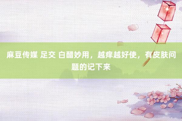 麻豆传媒 足交 白醋妙用，越痒越好使，有皮肤问题的记下来
