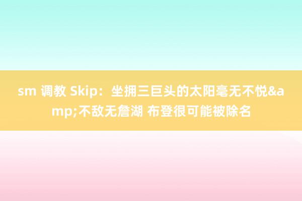 sm 调教 Skip：坐拥三巨头的太阳毫无不悦&不敌无詹湖 布登很可能被除名