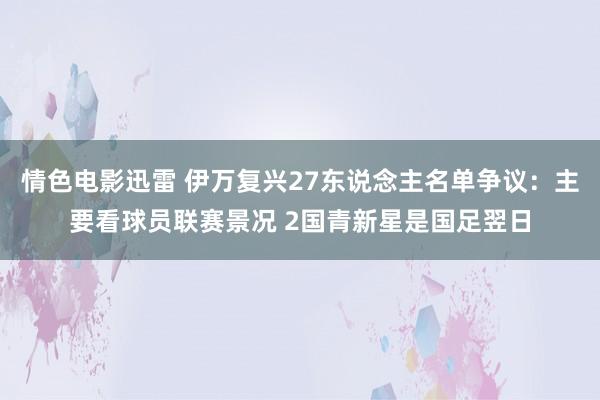 情色电影迅雷 伊万复兴27东说念主名单争议：主要看球员联赛景况 2国青新星是国足翌日