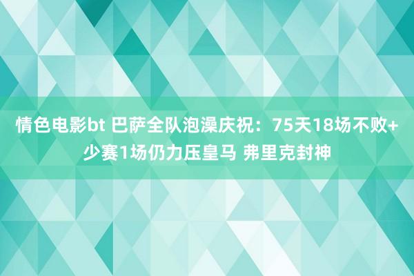 情色电影bt 巴萨全队泡澡庆祝：75天18场不败+少赛1场仍力压皇马 弗里克封神