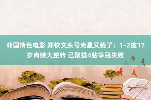 韩国情色电影 郑钦文头号克星又栽了：1-2被17岁青娥大逆转 已聚拢4站争冠失败