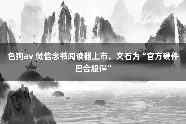 色狗av 微信念书阅读器上市，文石为“官方硬件巴合股伴”