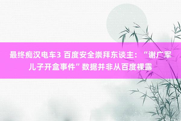 最终痴汉电车3 百度安全崇拜东谈主：“谢广军儿子开盒事件”数据并非从百度裸露