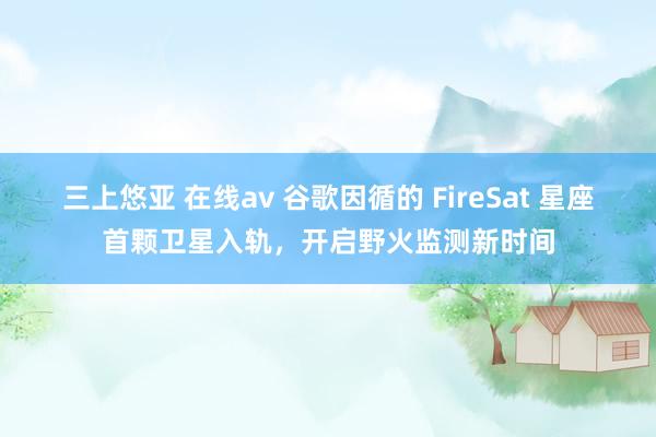 三上悠亚 在线av 谷歌因循的 FireSat 星座首颗卫星入轨，开启野火监测新时间