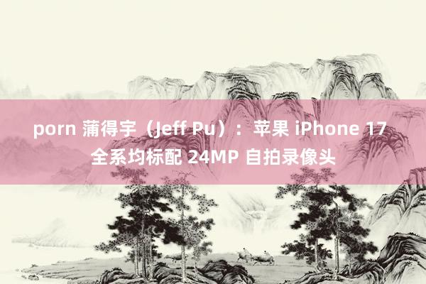 porn 蒲得宇（Jeff Pu）：苹果 iPhone 17 全系均标配 24MP 自拍录像头