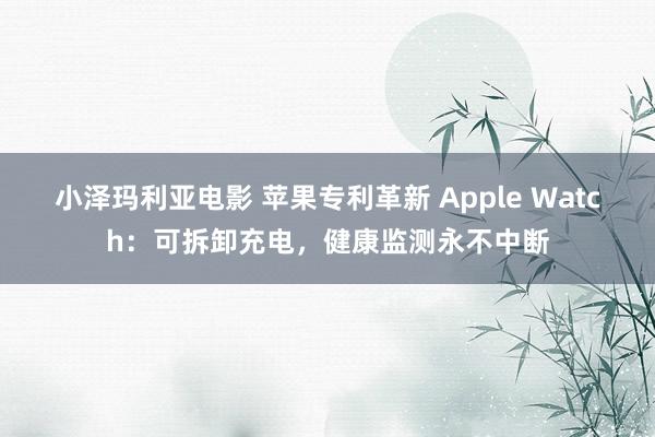 小泽玛利亚电影 苹果专利革新 Apple Watch：可拆卸充电，健康监测永不中断