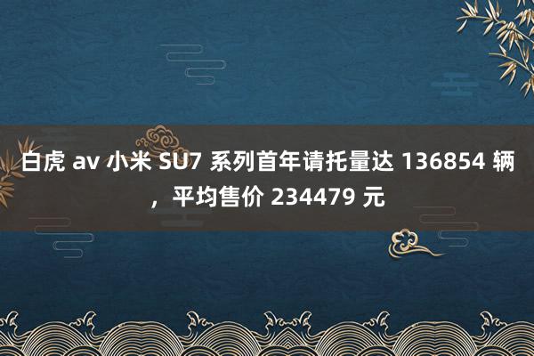 白虎 av 小米 SU7 系列首年请托量达 136854 辆，平均售价 234479 元
