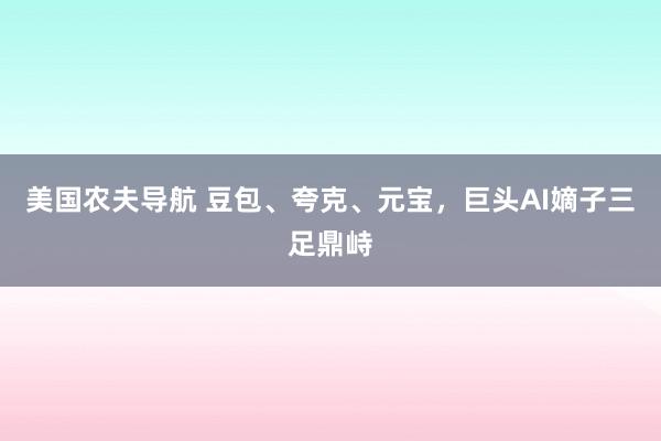 美国农夫导航 豆包、夸克、元宝，巨头AI嫡子三足鼎峙